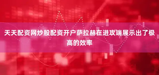 天天配资网炒股配资开户萨拉赫在进攻端展示出了极高的效率