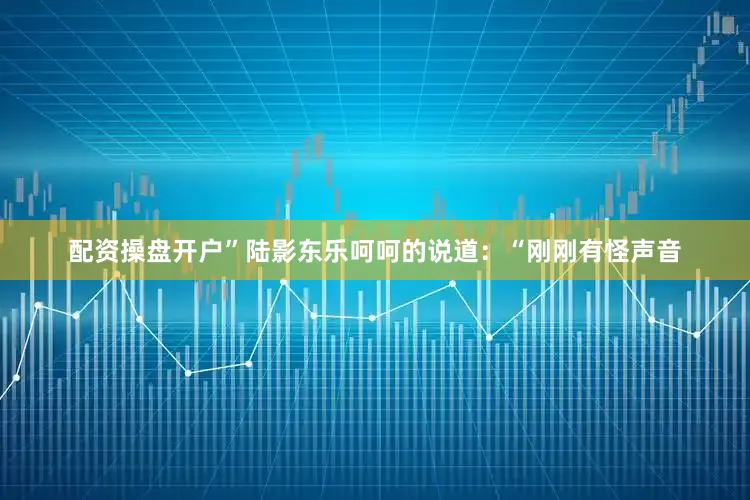配资操盘开户”陆影东乐呵呵的说道：“刚刚有怪声音