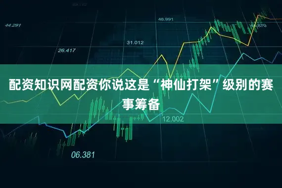 配资知识网配资你说这是“神仙打架”级别的赛事筹备
