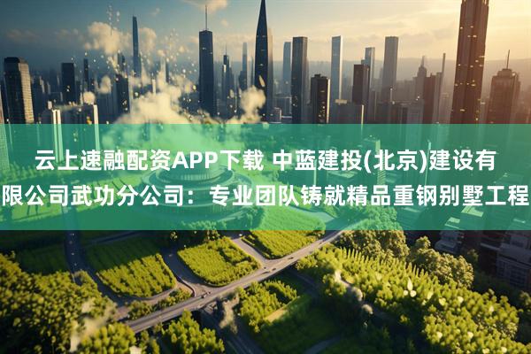 云上速融配资APP下载 中蓝建投(北京)建设有限公司武功分公司：专业团队铸就精品重钢别墅工程