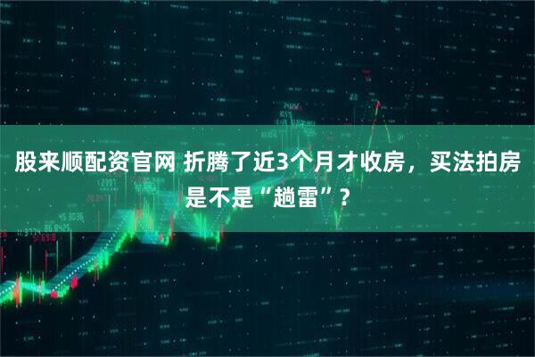 股来顺配资官网 折腾了近3个月才收房，买法拍房是不是“趟雷”？