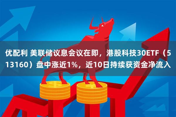 优配利 美联储议息会议在即，港股科技30ETF（513160）盘中涨近1%，近10日持续获资金净流入