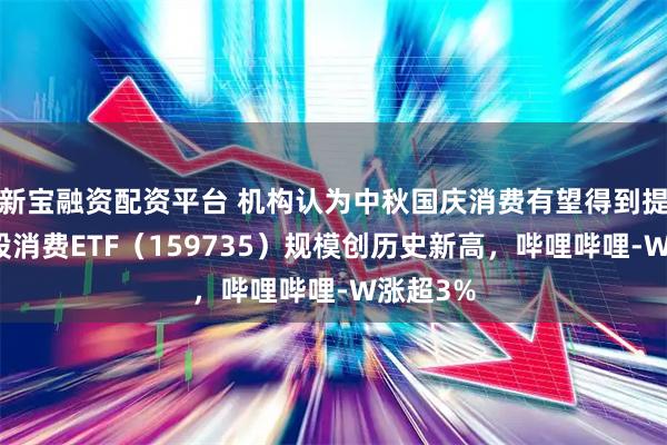 新宝融资配资平台 机构认为中秋国庆消费有望得到提振，港股消费ETF（159735）规模创历史新高，哔哩哔哩-W涨超3%