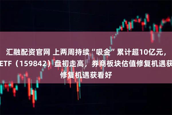 汇融配资官网 上两周持续“吸金”累计超10亿元，券商ETF（159842）盘初走高，券商板块估值修复机遇获看好
