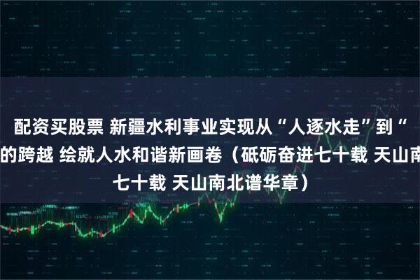 配资买股票 新疆水利事业实现从“人逐水走”到“水为人用”的跨越 绘就人水和谐新画卷（砥砺奋进七十载 天山南北谱华章）