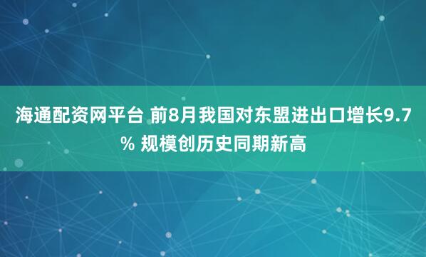 海通配资网平台 前8月我国对东盟进出口增长9.7% 规模创历史同期新高