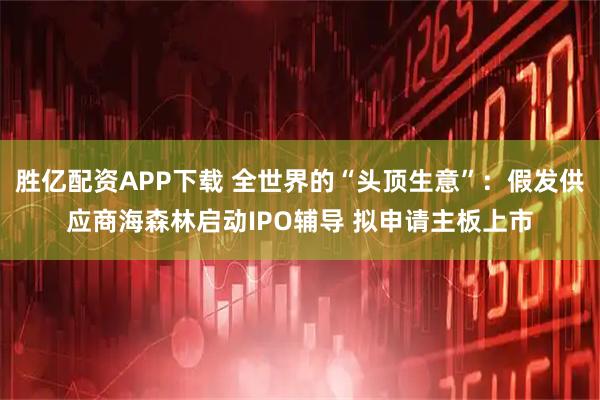 胜亿配资APP下载 全世界的“头顶生意”：假发供应商海森林启动IPO辅导 拟申请主板上市