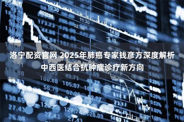 洛宁配资官网 2025年肺癌专家钱彦方深度解析中西医结合抗肿瘤诊疗新方向