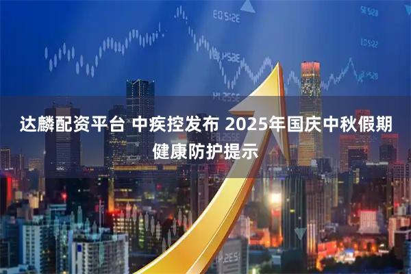 达麟配资平台 中疾控发布 2025年国庆中秋假期健康防护提示