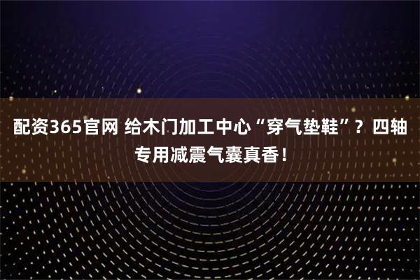 配资365官网 给木门加工中心“穿气垫鞋”？四轴专用减震气囊真香！