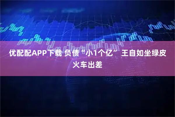 优配配APP下载 负债“小1个亿” 王自如坐绿皮火车出差