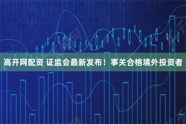 高开网配资 证监会最新发布！事关合格境外投资者