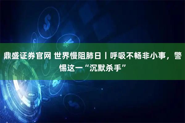 鼎盛证券官网 世界慢阻肺日丨呼吸不畅非小事，警惕这一“沉默杀手”