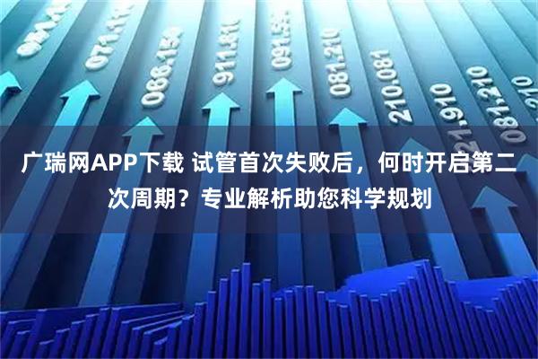 广瑞网APP下载 试管首次失败后，何时开启第二次周期？专业解析助您科学规划
