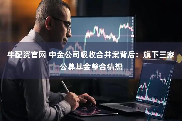牛配资官网 中金公司吸收合并案背后：旗下三家公募基金整合猜想