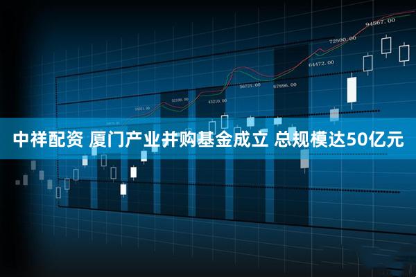 中祥配资 厦门产业并购基金成立 总规模达50亿元