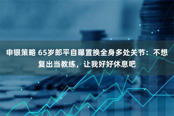 申银策略 65岁郎平自曝置换全身多处关节：不想复出当教练，让我好好休息吧