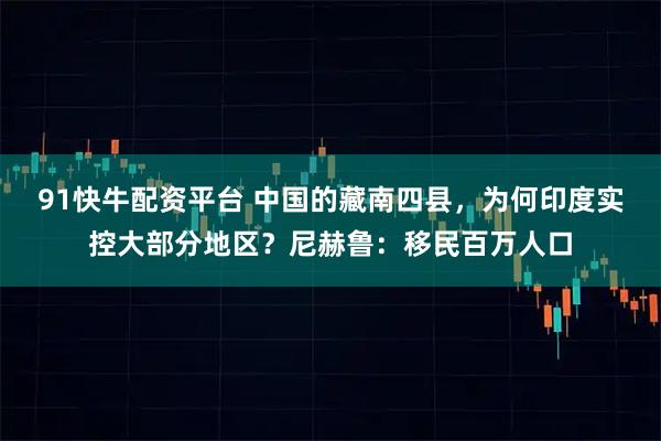 91快牛配资平台 中国的藏南四县，为何印度实控大部分地区？尼赫鲁：移民百万人口