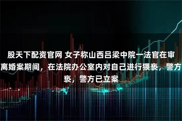 股天下配资官网 女子称山西吕梁中院一法官在审理自己离婚案期间，在法院办公室内对自己进行猥亵，警方已立案
