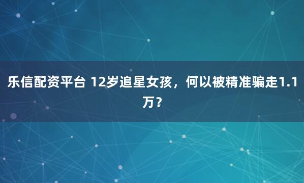 乐信配资平台 12岁追星女孩，何以被精准骗走1.1万？