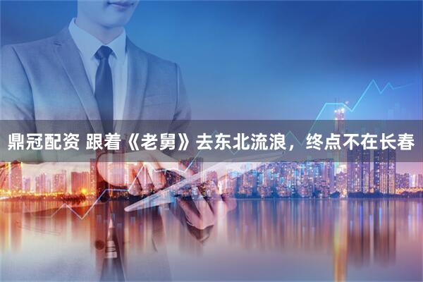 鼎冠配资 跟着《老舅》去东北流浪，终点不在长春