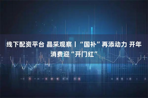 线下配资平台 晶采观察丨“国补”再添动力 开年消费迎“开门红”