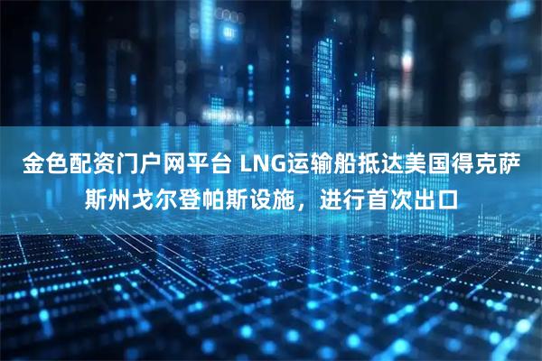 金色配资门户网平台 LNG运输船抵达美国得克萨斯州戈尔登帕斯设施，进行首次出口
