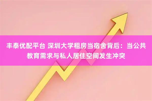 丰泰优配平台 深圳大学租房当宿舍背后：当公共教育需求与私人居住空间发生冲突