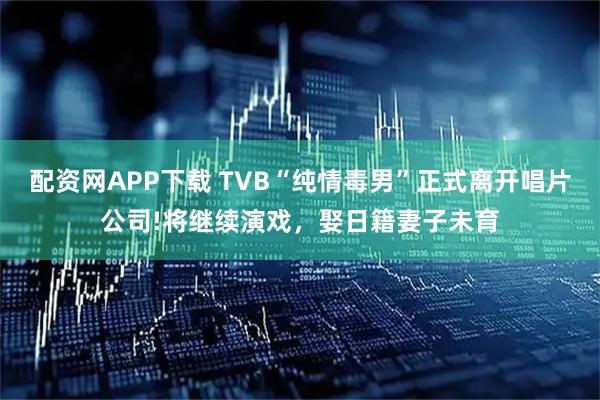 配资网APP下载 TVB“纯情毒男”正式离开唱片公司!将继续演戏，娶日籍妻子未育