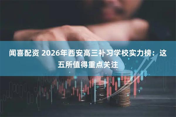 闻喜配资 2026年西安高三补习学校实力榜：这五所值得重点关注