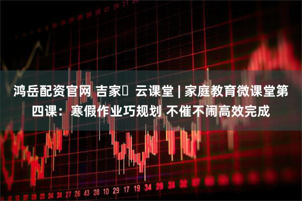 鸿岳配资官网 吉家・云课堂 | 家庭教育微课堂第四课：寒假作业巧规划 不催不闹高效完成