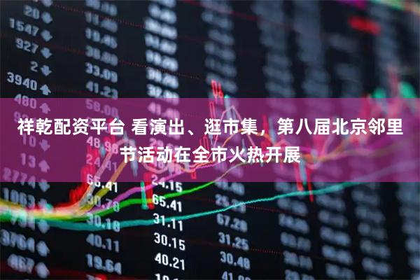 祥乾配资平台 看演出、逛市集，第八届北京邻里节活动在全市火热开展